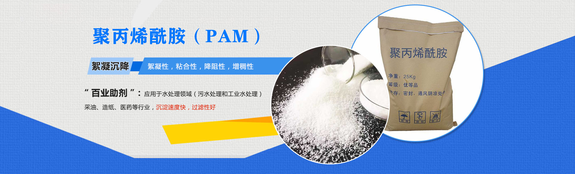 聚丙稀銑胺(PAM)-絮凝沉降:絮凝性,粘合性,降阻性,增稠性;是'百業(yè)助劑':應(yīng)用于水處理,造紙,石油開采,醫(yī)藥等行業(yè),沉淀速度快,過濾性好